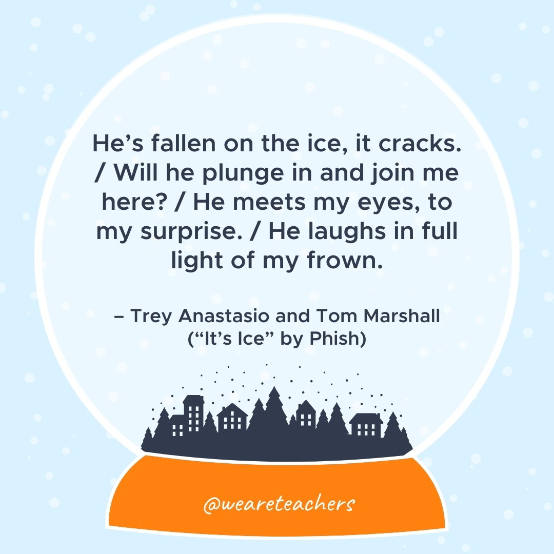 He’s fallen on the ice, it cracks. / Will he plunge in and join me here? / He meets my eyes, to my surprise. / He laughs in full light of my frown. – Trey Anastasio and Tom Marshall ("It's Ice" by Phish) 