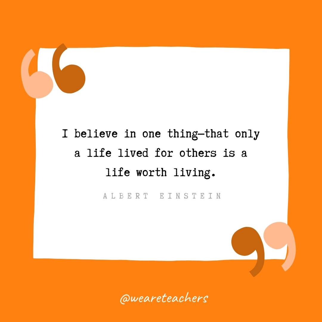 I believe in one thing—that only a life lived for others is a life worth living. -Albert Einstein