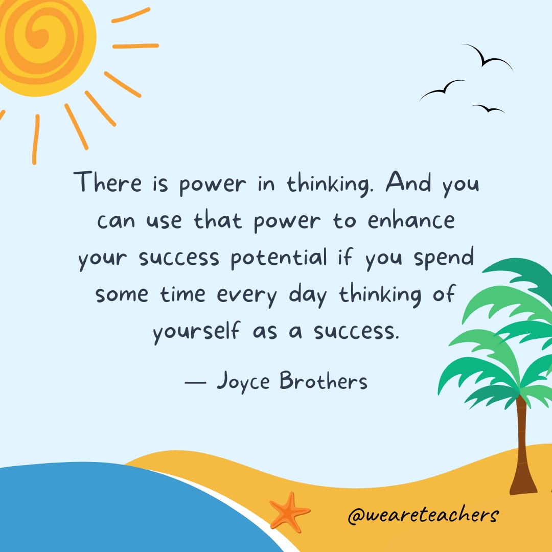 There is power in thinking. And you can use that power to enhance your success potential if you spend some time every day thinking of yourself as a success.- End of School Year Quotes