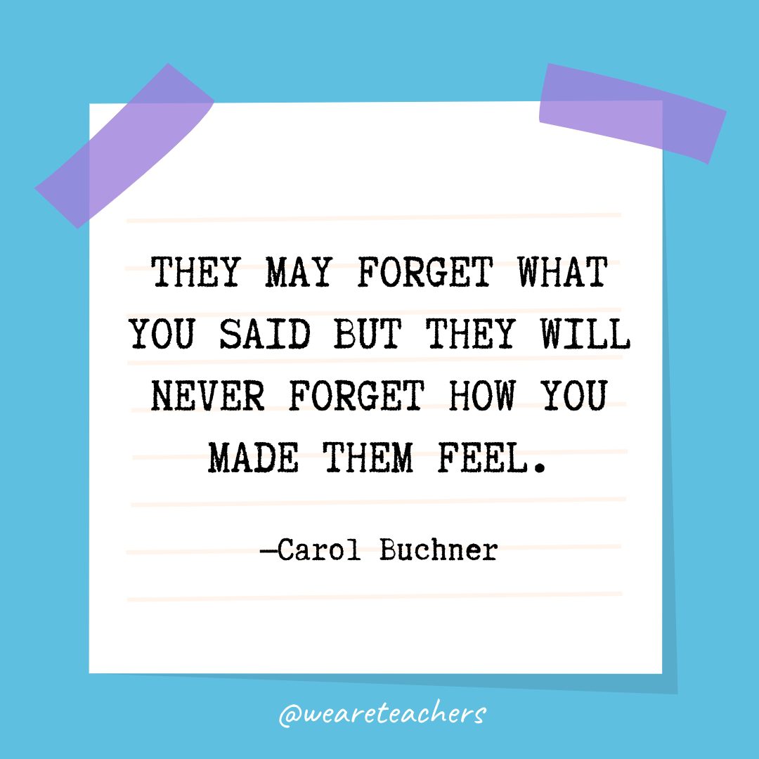 Quotes about education: “They may forget what you said but they will never forget how you made them feel.” —Carol Buchner