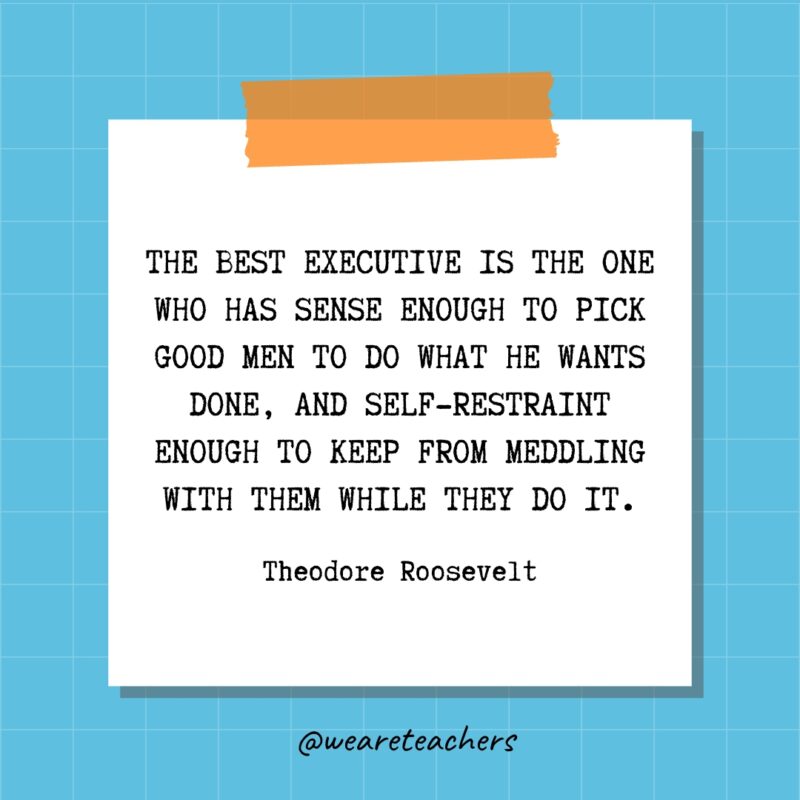 The best executive is the one who has sense enough to pick good men to do what he wants done, and self-restraint enough to keep from meddling with them while they do it. - Theodore Roosevelt- quotes about success