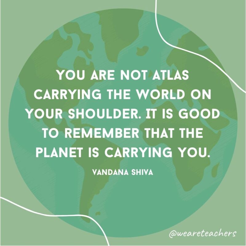 You are not Atlas carrying the world on your shoulder. It is good to remember that the planet is carrying you.