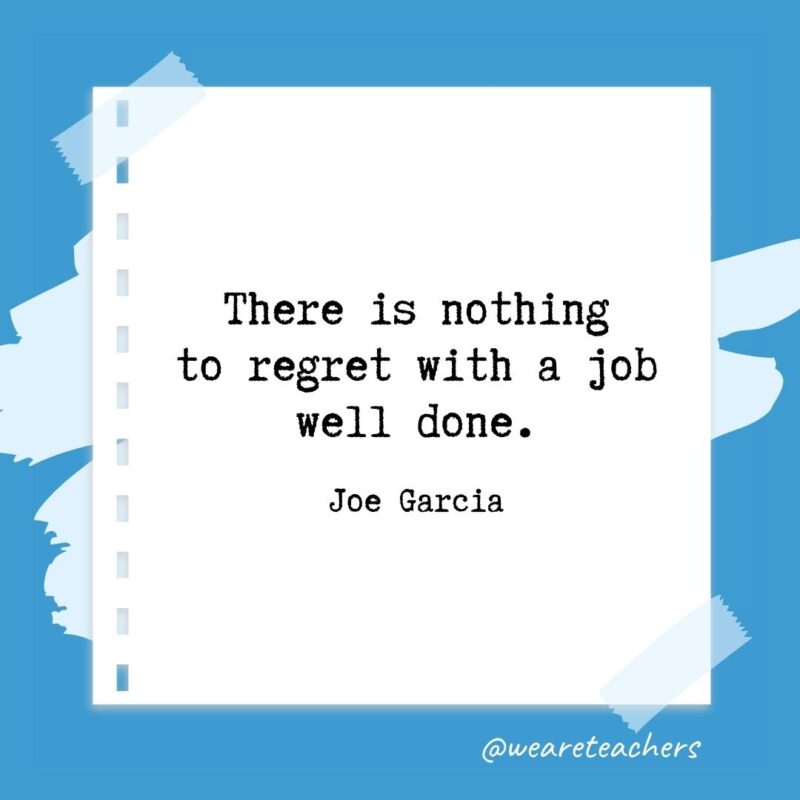 There is nothing to regret with a job well done. —Joe Garcia