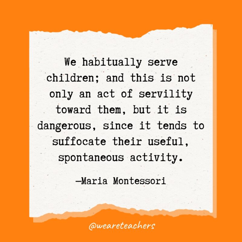 We habitually serve children; and this is not only an act of servility toward them, but it is dangerous, since it tends to suffocate their useful, spontaneous activity.- Maria Montessori quotes