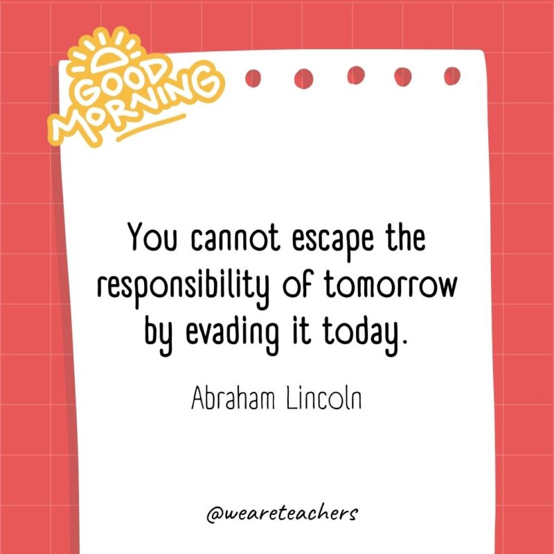 You cannot escape the responsibility of tomorrow by evading it today. ― Abraham Lincoln
