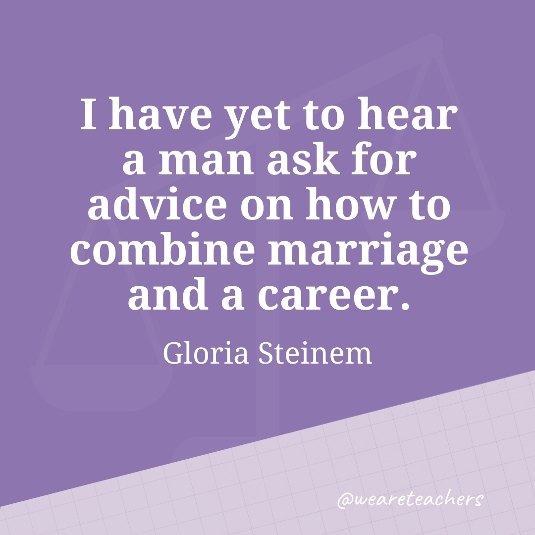 I have yet to hear a man ask for advice on how to combine marriage and a career. —Gloria Steinem- work life balance quotes