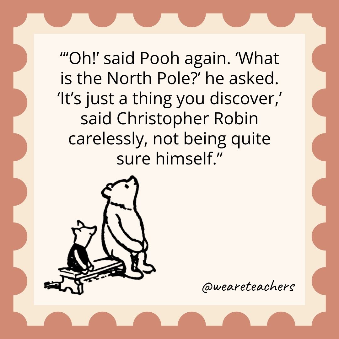 'Oh!' said Pooh again. 'What is the North Pole?’ he asked. 'It's just a thing you discover,' said Christopher Robin carelessly, not being quite sure himself.