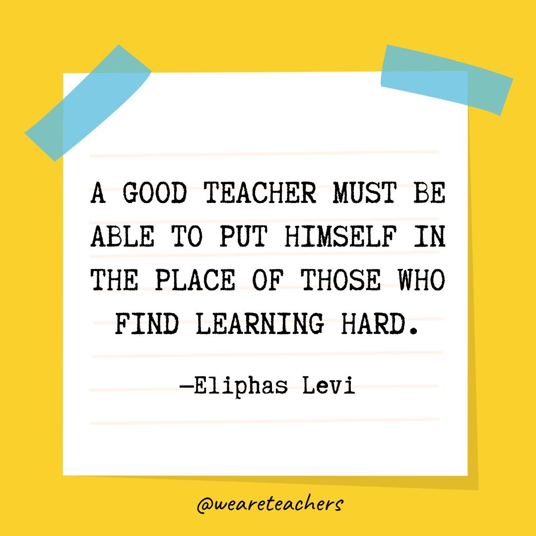 “A good teacher must be able to put himself in the place of those who find learning hard.” —Eliphas Levi- Quotes About Education
