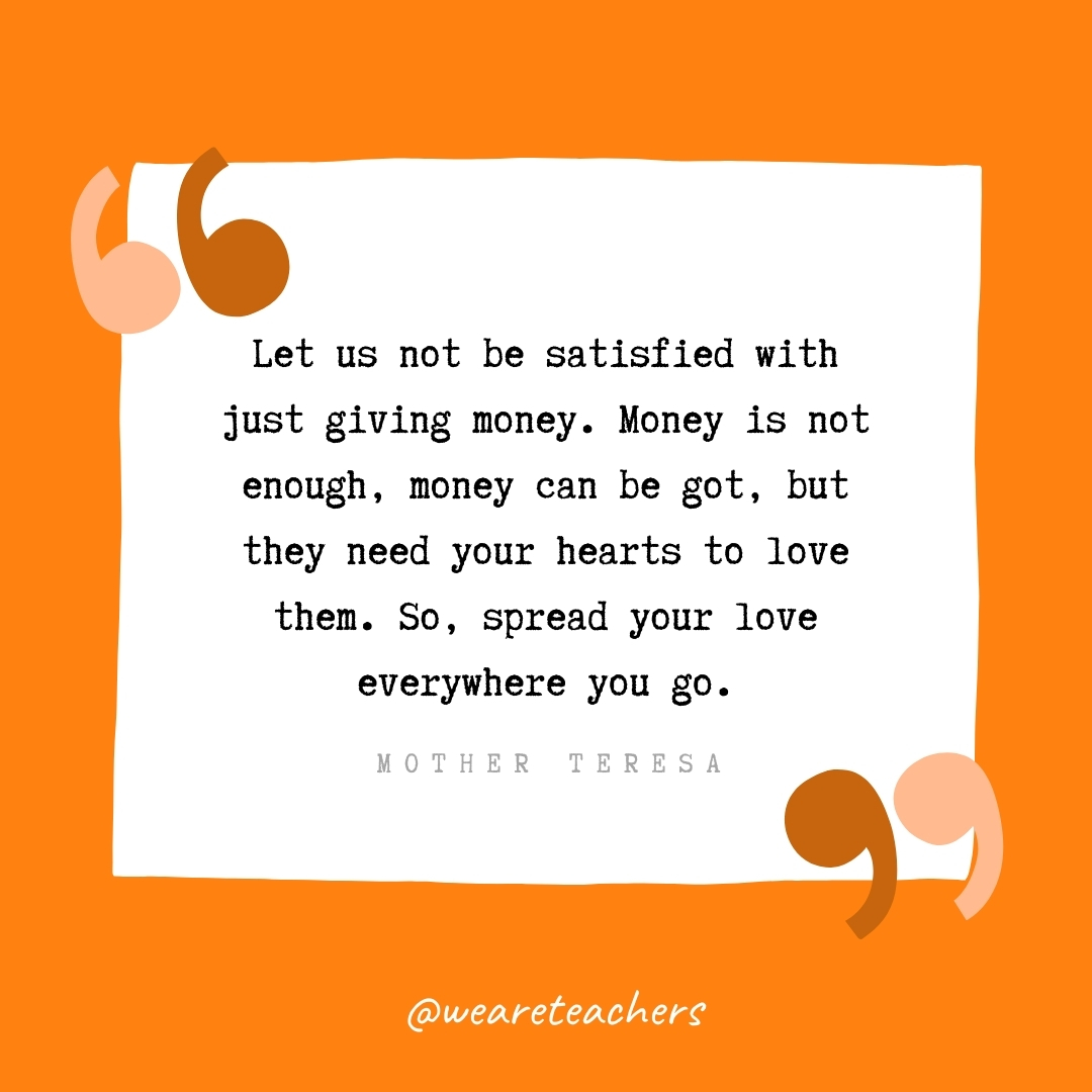 Let us not be satisfied with just giving money. Money is not enough, money can be got, but they need your hearts to love them. So, spread your love everywhere you go. -Mother Teresa- volunteering quotes