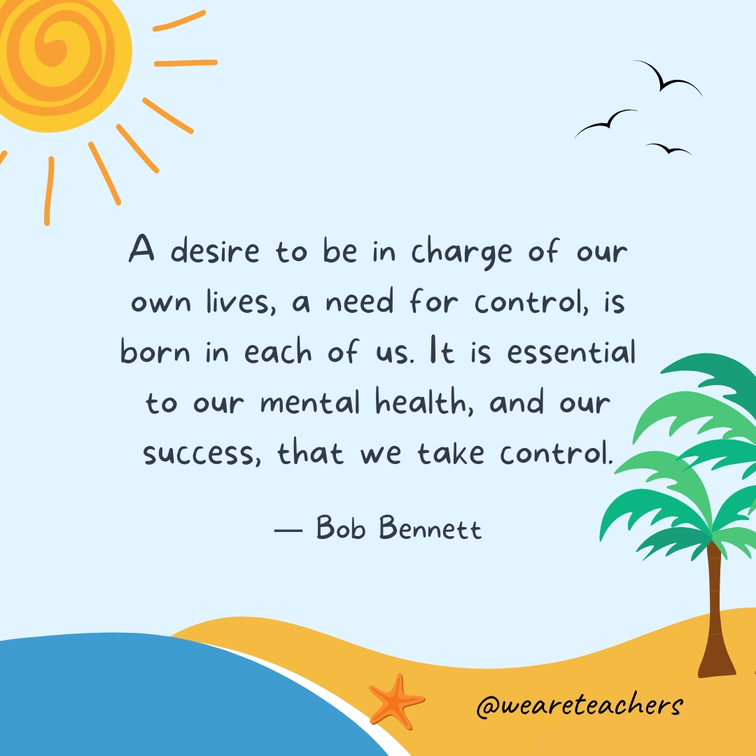 A desire to be in charge of our own lives, a need for control, is born in each of us. It is essential to our mental health, and our success, that we take control.
