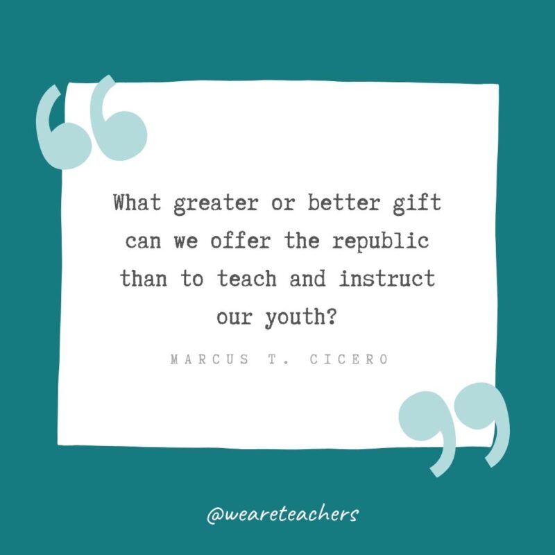 What greater or better gift can we offer the republic than to teach and instruct our youth? —Marcus T. Cicero- Teacher Appreciation Quotes