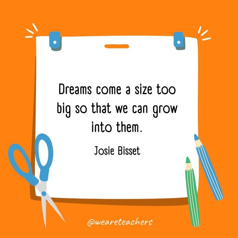 Dreams come a size too big so that we can grow into them. —Josie Bisset