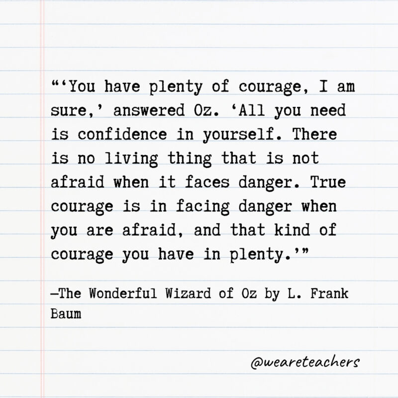 ‘You have plenty of courage, I am sure,’ answered Oz. ‘All you need is confidence in yourself. There is no living thing that is not afraid when it faces danger. True courage is in facing danger when you are afraid, and that kind of courage you have in plenty.’- Quotes from books