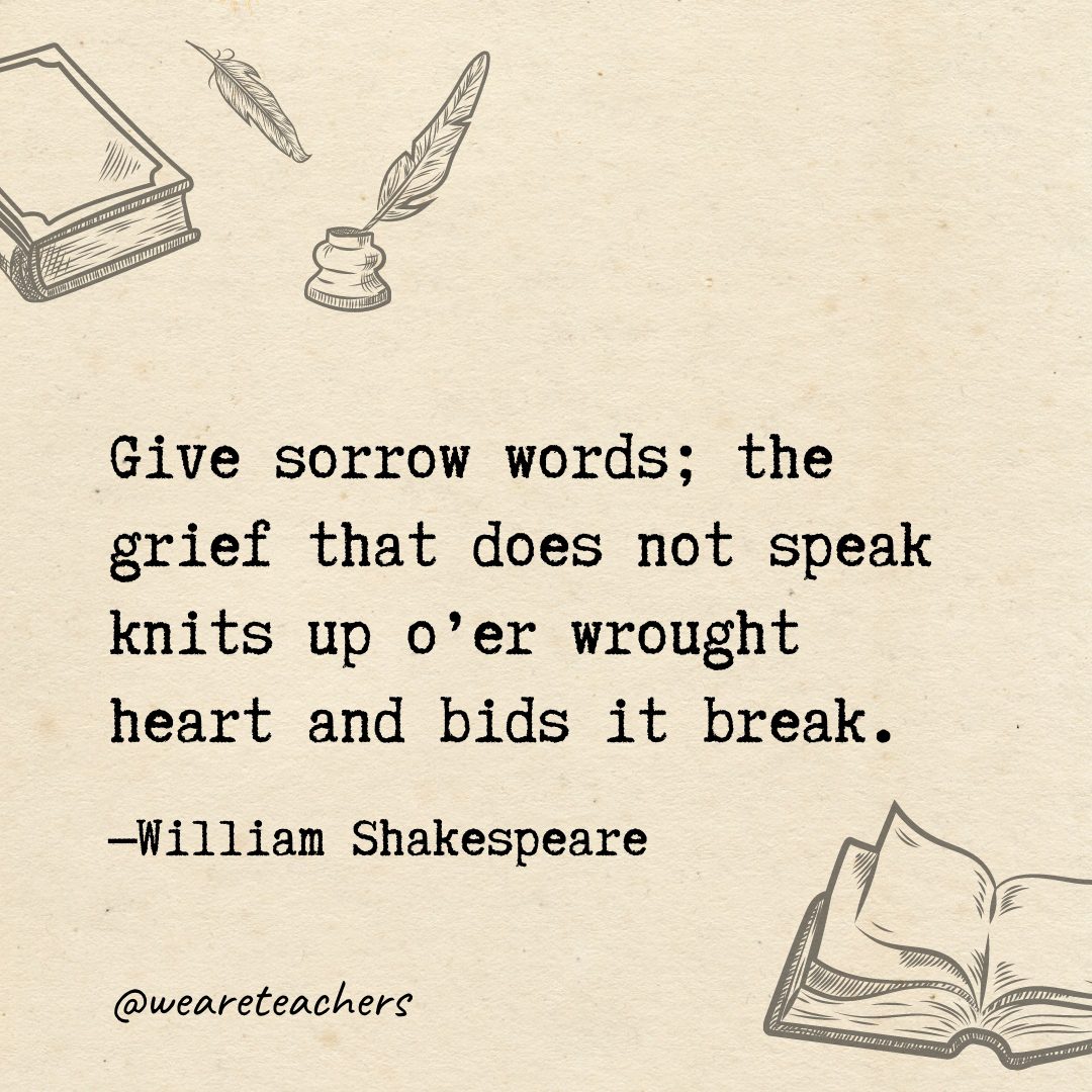 Give sorrow words; the grief that does not speak knits up o'er wrought heart and bids it break.