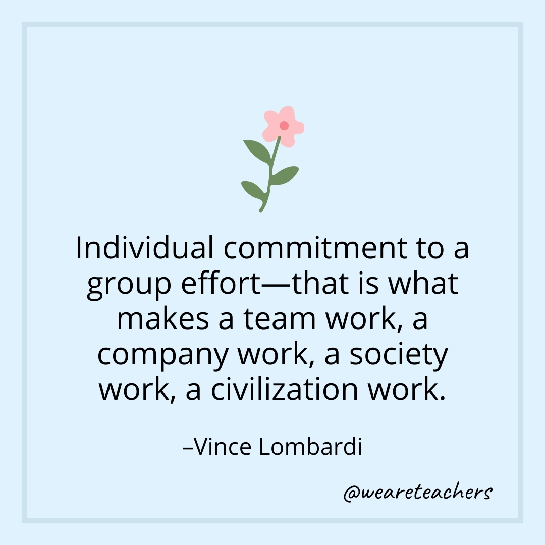Individual commitment to a group effort—that is what makes a team work, a company work, a society work, a civilization work. – Vince Lombardi