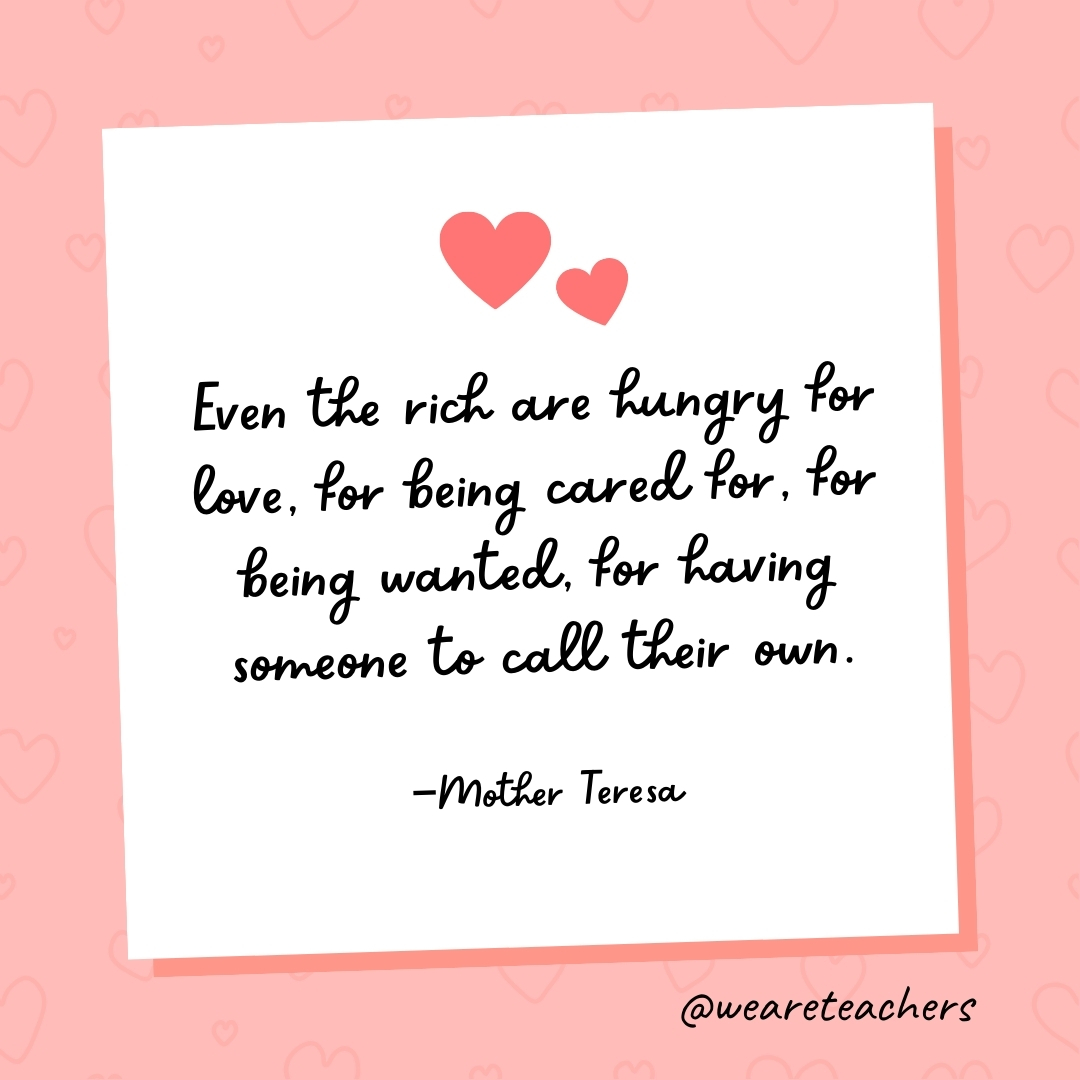 Even the rich are hungry for love, for being cared for, for being wanted, for having someone to call their own. —Mother Teresa