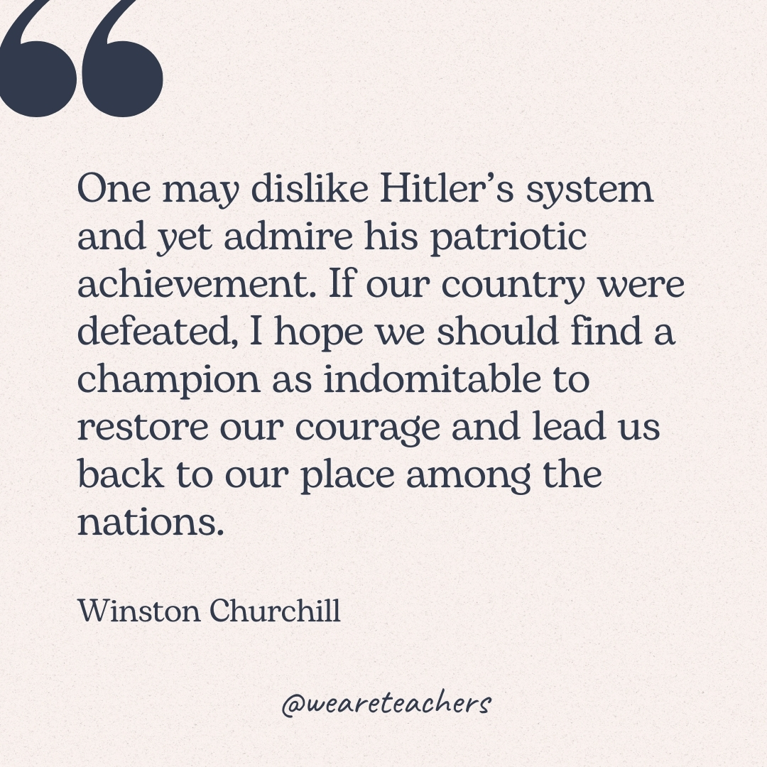 One may dislike Hitler's system and yet admire his patriotic achievement. If our country were defeated, I hope we should find a champion as indomitable to restore our courage and lead us back to our place among the nations. -Winston Churchill