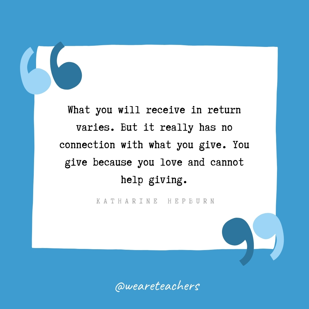 What you will receive in return varies. But it really has no connection with what you give. You give because you love and cannot help giving. -Katharine Hepburn