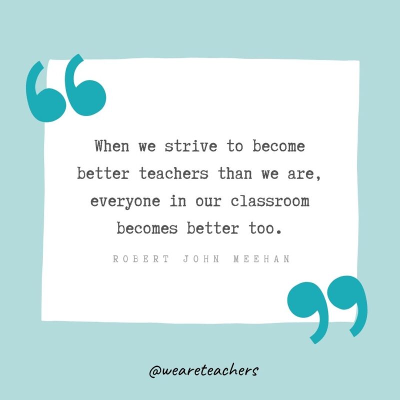 When we strive to become better teachers than we are, everyone in our classroom becomes better too. —Robert John Meehan