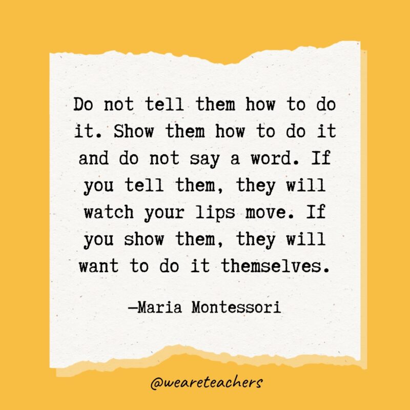 Do not tell them how to do it. Show them how to do it and do not say a word. If you tell them, they will watch your lips move. If you show them, they will want to do it themselves.