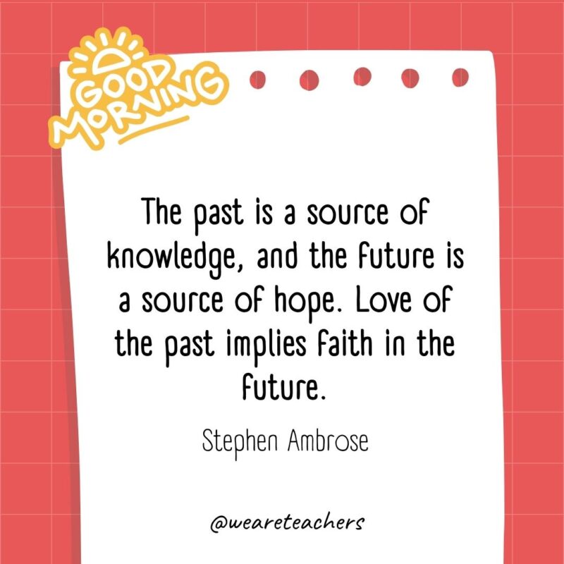 The past is a source of knowledge, and the future is a source of hope. Love of the past implies faith in the future. ― Stephen Ambrose