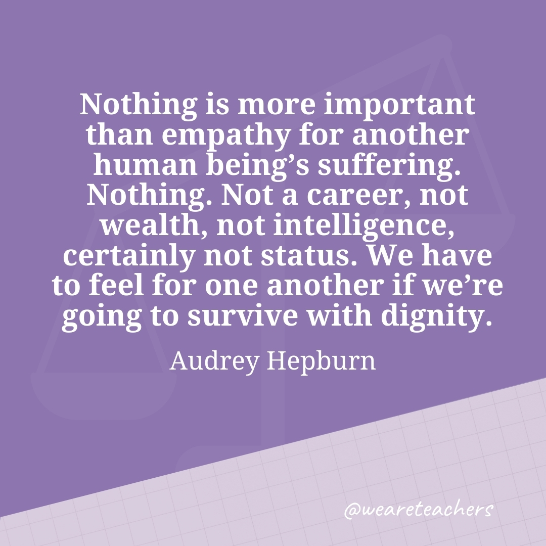 Nothing is more important than empathy for another human being's suffering. Nothing. Not a career, not wealth, not intelligence, certainly not status. We have to feel for one another if we're going to survive with dignity. —Audrey Hepburn