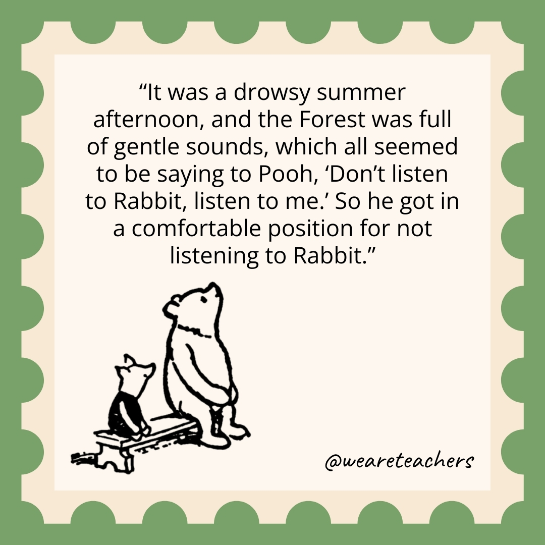 It was a drowsy summer afternoon, and the Forest was full of gentle sounds, which all seemed to be saying to Pooh, 'Don't listen to Rabbit, listen to me.' So he got in a comfortable position for not listening to Rabbit.