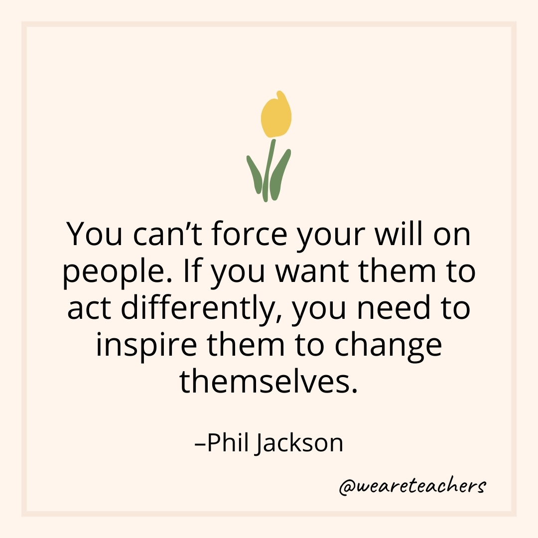 You can't force your will on people. If you want them to act differently, you need to inspire them to change themselves. – Phil Jackson