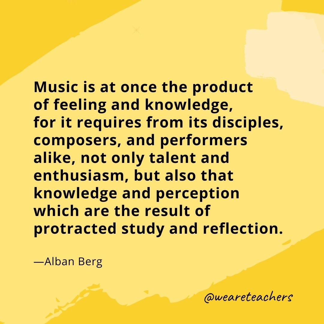 Music is at once the product of feeling and knowledge, for it requires from its disciples, composers, and performers alike, not only talent and enthusiasm, but also that knowledge and perception which are the result of protracted study and reflection. —Alban Berg- quotes about art