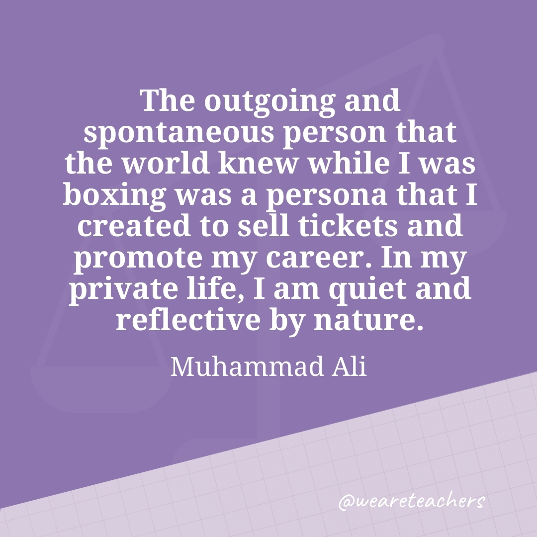 The outgoing and spontaneous person that the world knew while I was boxing was a persona that I created to sell tickets and promote my career. In my private life, I am quiet and reflective by nature. —Muhammad Ali