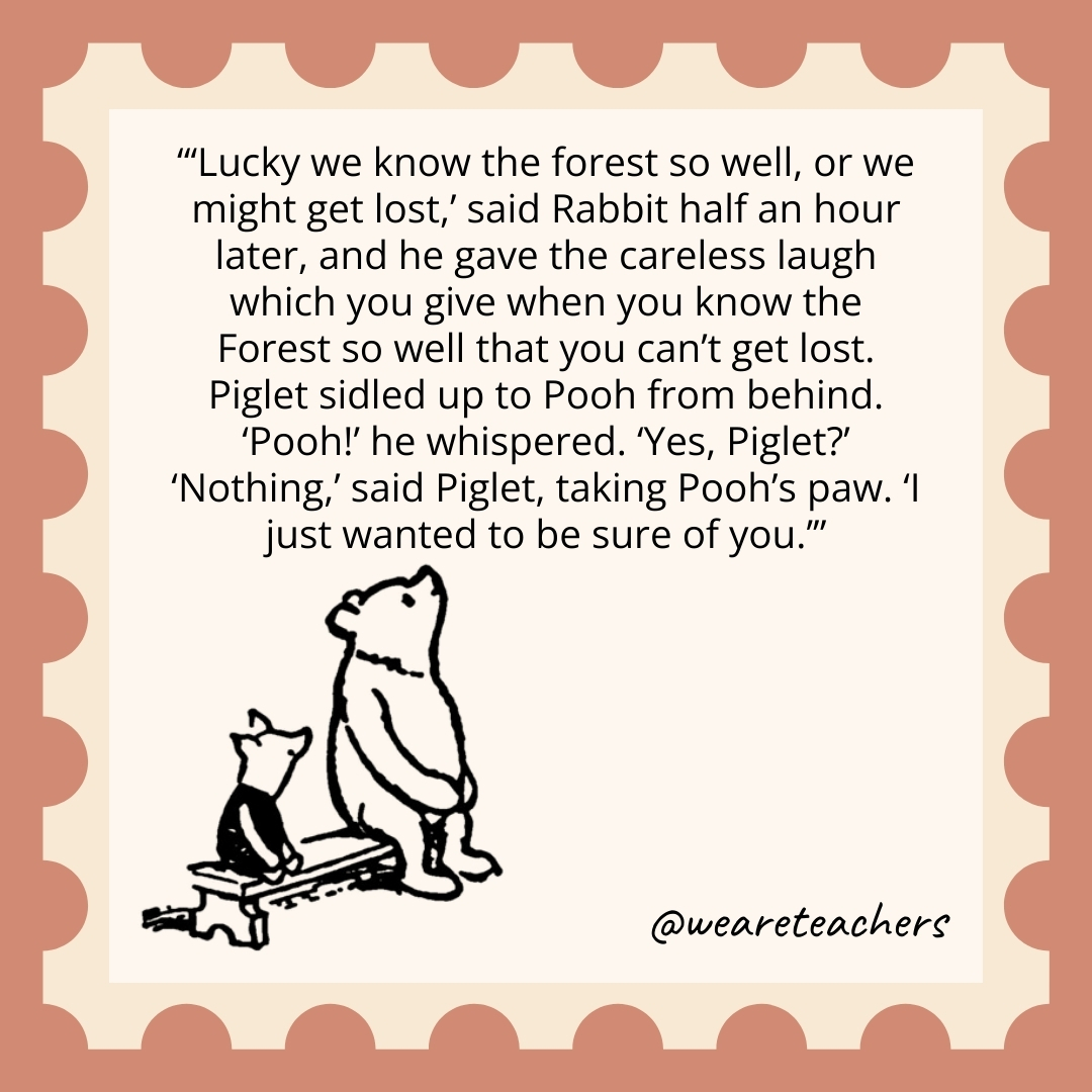 'Lucky we know the forest so well, or we might get lost,' said Rabbit half an hour later, and he gave the careless laugh which you give when you know the Forest so well that you can't get lost. Piglet sidled up to Pooh from behind. 'Pooh!' he whispered. 'Yes, Piglet?' 'Nothing,' said Piglet, taking Pooh's paw. 'I just wanted to be sure of you.’