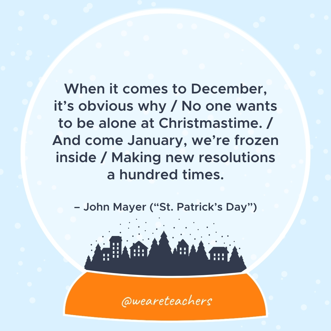 When it comes to December, it's obvious why / No one wants to be alone at Christmastime. / And come January, we're frozen inside / Making new resolutions a hundred times. – John Mayer ("St. Patrick's Day") 