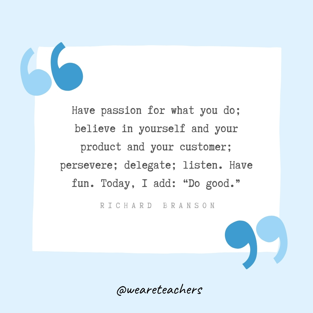Have passion for what you do; believe in yourself and your product and your customer; persevere; delegate; listen. Have fun. Today, I add: "Do good." -Richard Branson
