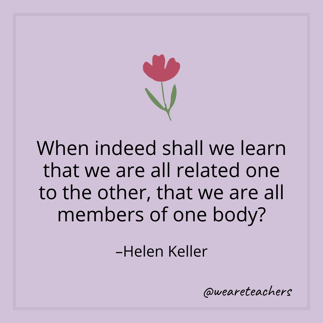 When indeed shall we learn that we are all related one to the other, that we are all members of one body? – Helen Keller- teamwork quotes
