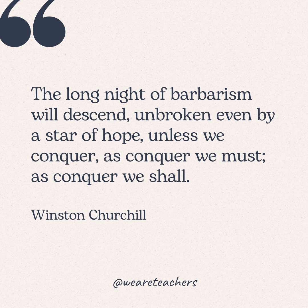 The long night of barbarism will descend, unbroken even by a star of hope, unless we conquer, as conquer we must; as conquer we shall. -Winston Churchill