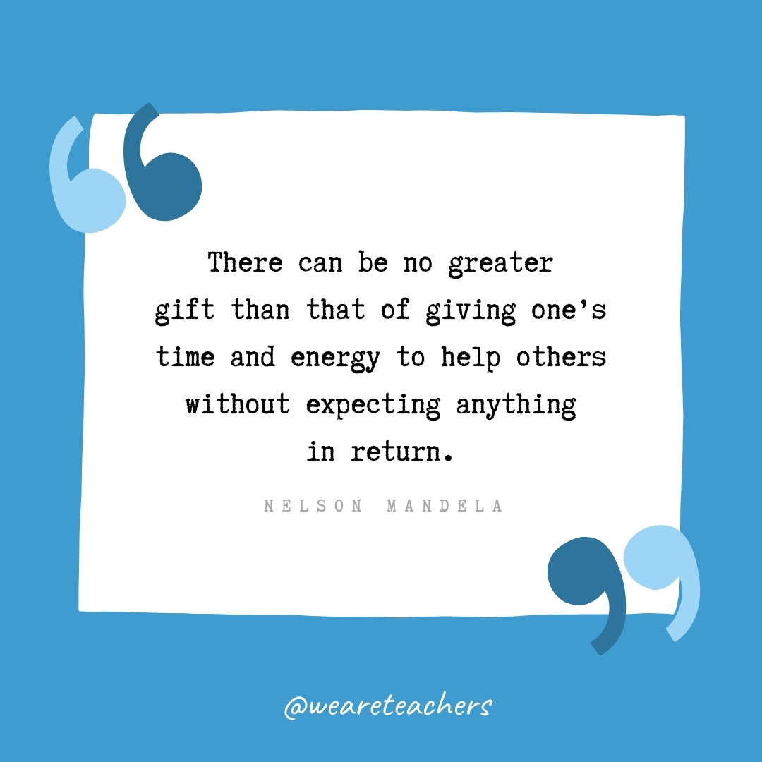 There can be no greater gift than that of giving one's time and energy to help others without expecting anything in return. -Nelson Mandela