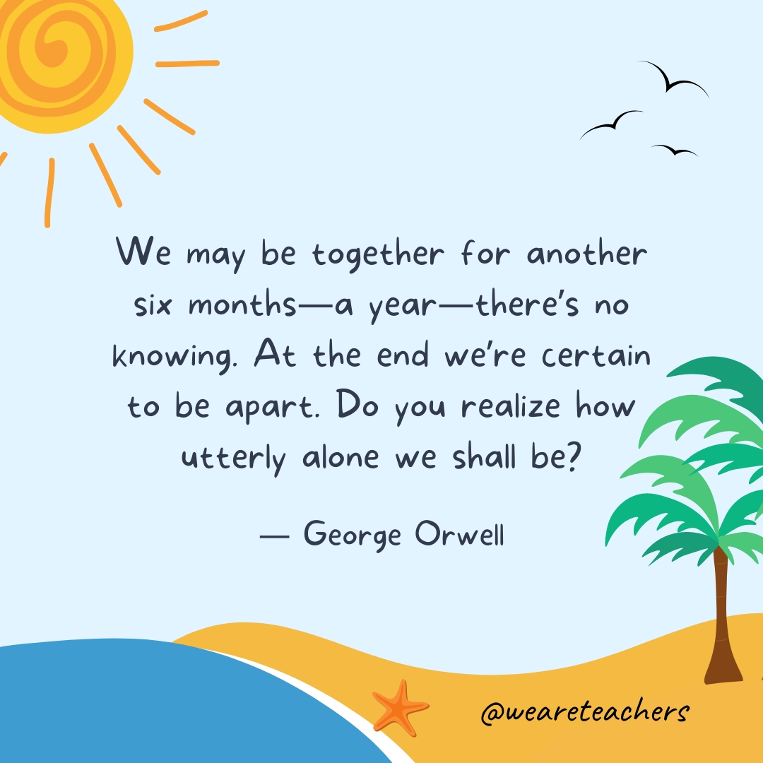 We may be together for another six months—a year—there's no knowing. At the end we're certain to be apart. Do you realize how utterly alone we shall be?