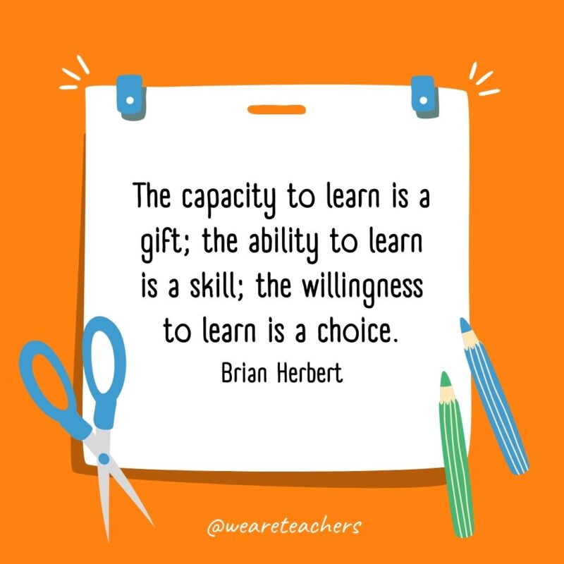 The capacity to learn is a gift; the ability to learn is a skill; the willingness to learn is a choice. —Brian Herbert- back to school quotes