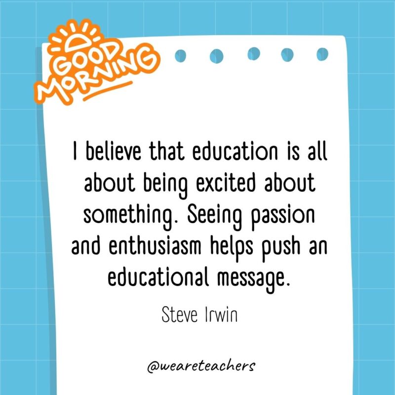 I believe that education is all about being excited about something. Seeing passion and enthusiasm helps push an educational message. ― Steve Irwin