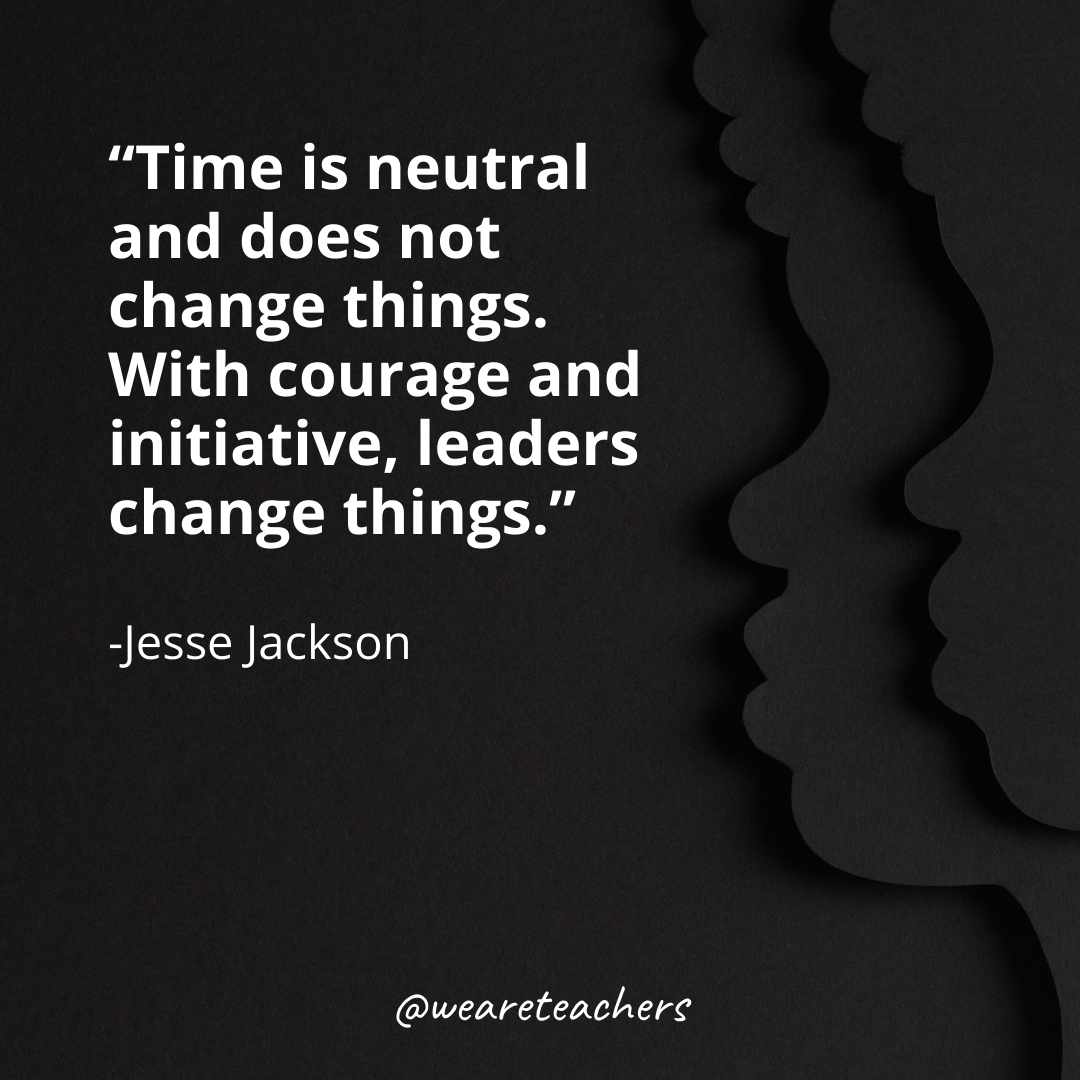 Time is neutral and does not change things. With courage and initiative, leaders change things.