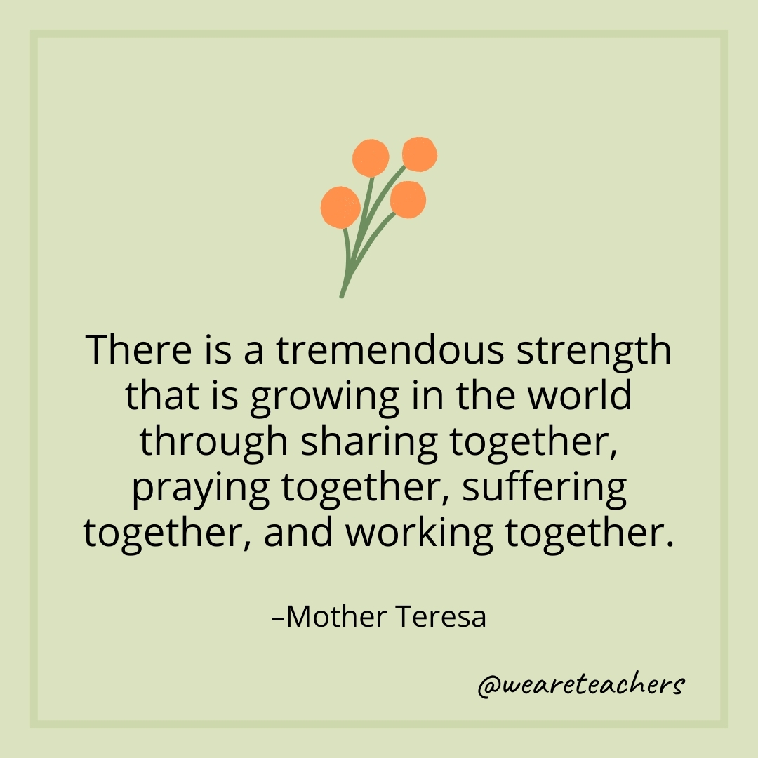 There is a tremendous strength that is growing in the world through sharing together, praying together, suffering together, and working together. – Mother Teresa