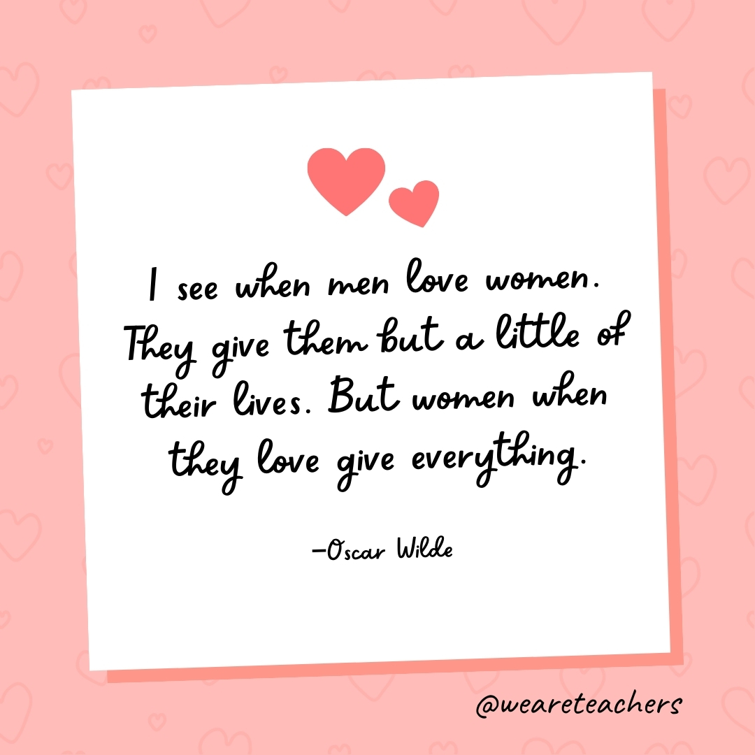 I see when men love women. They give them but a little of their lives. But women when they love give everything. —Oscar Wilde