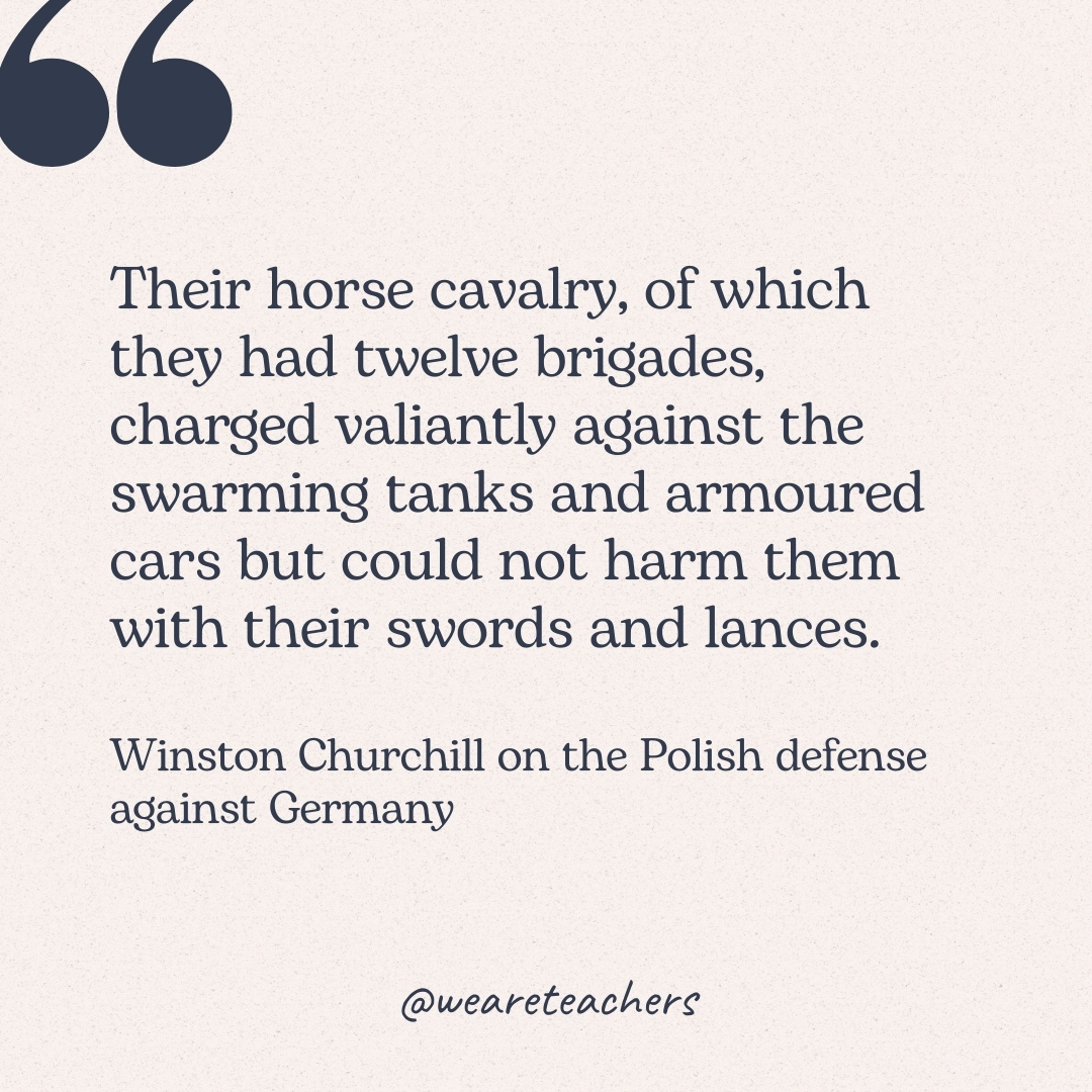 Their horse cavalry, of which they had twelve brigades, charged valiantly against the swarming tanks and armoured cars but could not harm them with their swords and lances. -Winston Churchill on the Polish defense against Germany