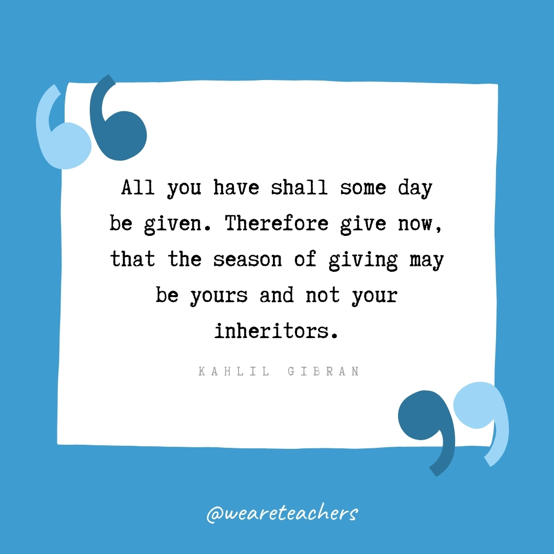 All you have shall some day be given. Therefore give now, that the season of giving may be yours and not your inheritors. -Kahlil Gibran- volunteering quotes