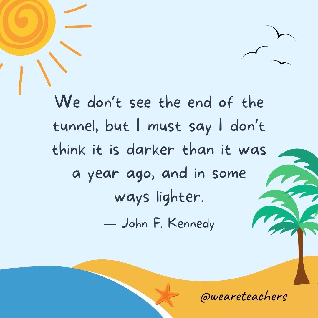 We don't see the end of the tunnel, but I must say I don't think it is darker than it was a year ago, and in some ways lighter.- End of School Year Quotes