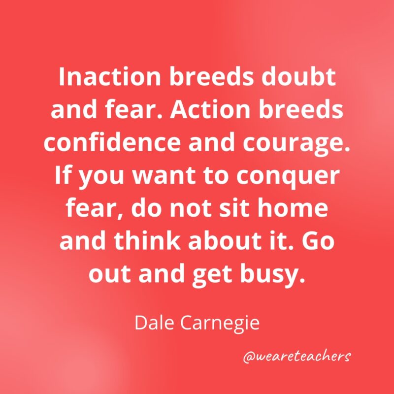 Inaction breeds doubt and fear. Action breeds confidence and courage. If you want to conquer fear, do not sit home and think about it. Go out and get busy. —Dale Carnegie- Quotes about Confidence