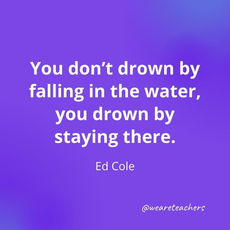 You don’t drown by falling in the water, you drown by staying there. —Ed Cole