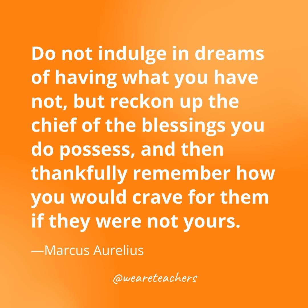 Do not indulge in dreams of having what you have not, but reckon up the chief of the blessings you do possess, and then thankfully remember how you would crave for them if they were not yours. —Marcus Aurelius