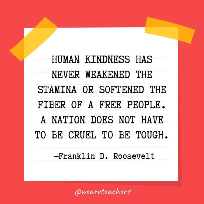 Human kindness has never weakened the stamina or softened the fiber of a free people. A nation does not have to be cruel to be tough. —Franklin D. Roosevelt