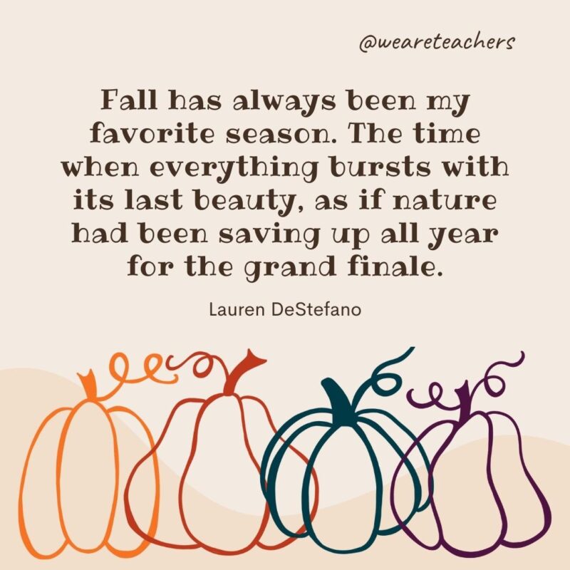 Fall has always been my favorite season. The time when everything bursts with its last beauty, as if nature had been saving up all year for the grand finale. —Lauren DeStefano- fall quotes